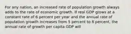 For any​ nation, an increased rate of population growth always adds to the rate of economic growth. If real GDP grows at a constant rate of 6 percent per year and the annual rate of population growth increases from 5 percent to 8​ percent, the annual rate of growth per capita GDP will