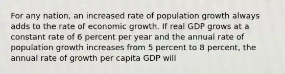 For any​ nation, an increased rate of population growth always adds to the rate of economic growth. If real GDP grows at a constant rate of 6 percent per year and the annual rate of population growth increases from 5 percent to 8​ percent, the annual rate of growth per capita GDP will