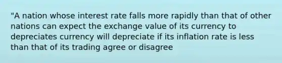 "A nation whose interest rate falls more rapidly than that of other nations can expect the exchange value of its currency to depreciates currency will depreciate if its inflation rate is <a href='https://www.questionai.com/knowledge/k7BtlYpAMX-less-than' class='anchor-knowledge'>less than</a> that of its trading agree or disagree