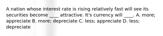 A nation whose interest rate is rising relatively fast will see its securities become ____ attractive. It's currency will ____. A. more; appreciate B. more; depreciate C. less; appreciate D. less; depreciate