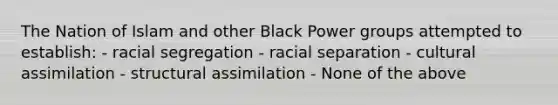 The Nation of Islam and other Black Power groups attempted to establish: - racial segregation - racial separation - cultural assimilation - structural assimilation - None of the above