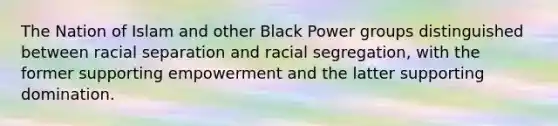 The Nation of Islam and other Black Power groups distinguished between racial separation and racial segregation, with the former supporting empowerment and the latter supporting domination.