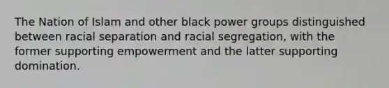 The Nation of Islam and other black power groups distinguished between racial separation and racial segregation, with the former supporting empowerment and the latter supporting domination.