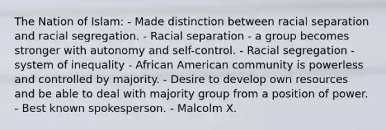 The Nation of Islam: - Made distinction between racial separation and racial segregation. - Racial separation - a group becomes stronger with autonomy and self-control. - Racial segregation - system of inequality - African American community is powerless and controlled by majority. - Desire to develop own resources and be able to deal with majority group from a position of power. - Best known spokesperson. - Malcolm X.