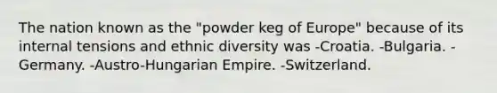 The nation known as the "powder keg of Europe" because of its internal tensions and ethnic diversity was -Croatia. -Bulgaria. -Germany. -Austro-Hungarian Empire. -Switzerland.