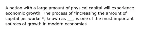 A nation with a large amount of physical capital will experience economic growth. The process of *increasing the amount of capital per worker*, known as ___, is one of the most important sources of growth in modern economies