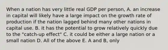 When a nation has very little real GDP per person, A. an increase in capital will likely have a large impact on the growth rate of production if the nation lagged behind many other nations in capital use. B. it has the potential to grow relatively quickly due to the "catch-up effect" C. it could be either a large nation or a small nation D. All of the above E. A and B, only