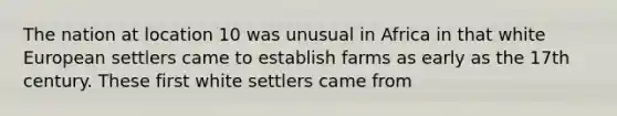 The nation at location 10 was unusual in Africa in that white European settlers came to establish farms as early as the 17th century. These first white settlers came from