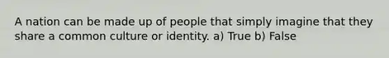 A nation can be made up of people that simply imagine that they share a common culture or identity. a) True b) False