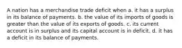 A nation has a merchandise trade deficit when a. it has a surplus in its balance of payments. b. the value of its imports of goods is greater than the value of its exports of goods. c. its current account is in surplus and its capital account is in deficit. d. it has a deficit in its balance of payments.