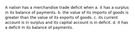 A nation has a merchandise trade deficit when a. it has a surplus in its balance of payments. b. the value of its imports of goods is <a href='https://www.questionai.com/knowledge/ktgHnBD4o3-greater-than' class='anchor-knowledge'>greater than</a> the value of its exports of goods. c. its current account is in surplus and its capital account is in deficit. d. it has a deficit in its balance of payments.