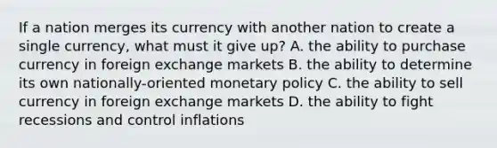 If a nation merges its currency with another nation to create a single currency, what must it give up? A. the ability to purchase currency in foreign exchange markets B. the ability to determine its own nationally-oriented monetary policy C. the ability to sell currency in foreign exchange markets D. the ability to fight recessions and control inflations