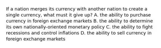 If a nation merges its currency with another nation to create a single currency, what must it give up? A. the ability to purchase currency in foreign exchange markets B. the ability to determine its own nationally-oriented <a href='https://www.questionai.com/knowledge/kEE0G7Llsx-monetary-policy' class='anchor-knowledge'>monetary policy</a> C. the ability to fight recessions and control inflations D. the ability to sell currency in foreign exchange markets