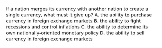 If a nation merges its currency with another nation to create a single currency, what must it give up? A. the ability to purchase currency in foreign exchange markets B. the ability to fight recessions and control inflations C. the ability to determine its own nationally-oriented monetary policy D. the ability to sell currency in foreign exchange markets