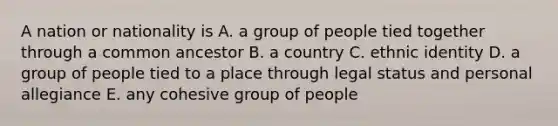 A nation or nationality is A. a group of people tied together through a common ancestor B. a country C. ethnic identity D. a group of people tied to a place through legal status and personal allegiance E. any cohesive group of people