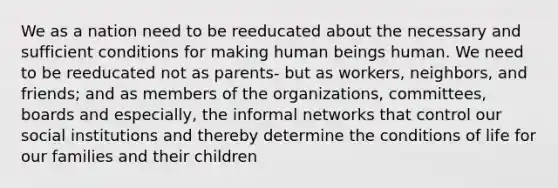 We as a nation need to be reeducated about the necessary and sufficient conditions for making human beings human. We need to be reeducated not as parents- but as workers, neighbors, and friends; and as members of the organizations, committees, boards and especially, the informal networks that control our social institutions and thereby determine the conditions of life for our families and their children