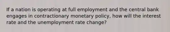 If a nation is operating at full employment and the central bank engages in contractionary monetary policy, how will the interest rate and the unemployment rate change?