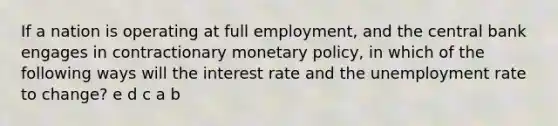 If a nation is operating at full employment, and the central bank engages in contractionary monetary policy, in which of the following ways will the interest rate and the unemployment rate to change? e d c a b