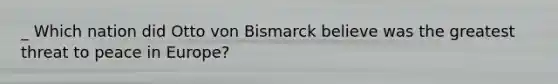 _ Which nation did Otto von Bismarck believe was the greatest threat to peace in Europe?