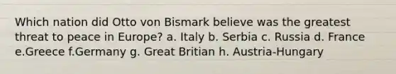 Which nation did Otto von Bismark believe was the greatest threat to peace in Europe? a. Italy b. Serbia c. Russia d. France e.Greece f.Germany g. Great Britian h. Austria-Hungary