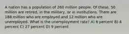 A nation has a population of 260 million people. Of these, 50 million are retired, in the military, or in institutions. There are 188 million who are employed and 12 million who are unemployed. What is the unemployment rate? A) 6 percent B) 4 percent C) 27 percent D) 9 percent