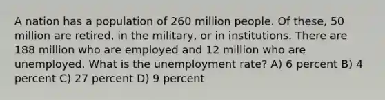 A nation has a population of 260 million people. Of these, 50 million are retired, in the military, or in institutions. There are 188 million who are employed and 12 million who are unemployed. What is the unemployment rate? A) 6 percent B) 4 percent C) 27 percent D) 9 percent