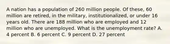 A nation has a population of 260 million people. Of these, 60 million are retired, in the military, institutionalized, or under 16 years old. There are 188 million who are employed and 12 million who are unemployed. What is the <a href='https://www.questionai.com/knowledge/kh7PJ5HsOk-unemployment-rate' class='anchor-knowledge'>unemployment rate</a>? A. 4 percent B. 6 percent C. 9 percent D. 27 percent