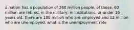 a nation has a population of 260 million people. of these, 60 million are retired, in the military, in institutions, or under 16 years old. there are 188 million who are employed and 12 million who are unemployed. what is the unemployment rate