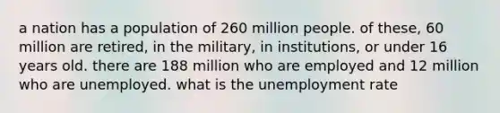 a nation has a population of 260 million people. of these, 60 million are retired, in the military, in institutions, or under 16 years old. there are 188 million who are employed and 12 million who are unemployed. what is the unemployment rate