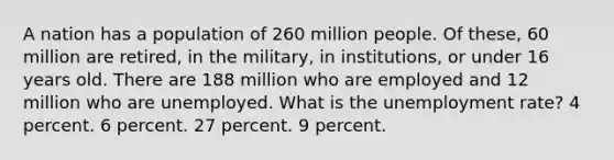 A nation has a population of 260 million people. Of these, 60 million are retired, in the military, in institutions, or under 16 years old. There are 188 million who are employed and 12 million who are unemployed. What is the unemployment rate? 4 percent. 6 percent. 27 percent. 9 percent.