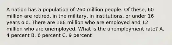 A nation has a population of 260 million people. Of these, 60 million are retired, in the military, in institutions, or under 16 years old. There are 188 million who are employed and 12 million who are unemployed. What is the unemployment rate? A. 4 percent B. 6 percent C. 9 percent