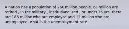 A nation has a population of 260 million people. 60 million are retired , in the military , institutionalized , or under 16 yrs. there are 188 million who are employed and 12 million who are unemployed. what is the unemployment rate