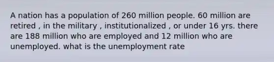 A nation has a population of 260 million people. 60 million are retired , in the military , institutionalized , or under 16 yrs. there are 188 million who are employed and 12 million who are unemployed. what is the <a href='https://www.questionai.com/knowledge/kh7PJ5HsOk-unemployment-rate' class='anchor-knowledge'>unemployment rate</a>