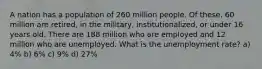 A nation has a population of 260 million people. Of these, 60 million are retired, in the military, institutionalized, or under 16 years old. There are 188 million who are employed and 12 million who are unemployed. What is the unemployment rate? a) 4% b) 6% c) 9% d) 27%