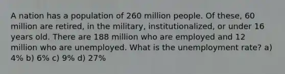 A nation has a population of 260 million people. Of these, 60 million are retired, in the military, institutionalized, or under 16 years old. There are 188 million who are employed and 12 million who are unemployed. What is the unemployment rate? a) 4% b) 6% c) 9% d) 27%