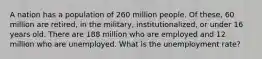 A nation has a population of 260 million people. Of these, 60 million are retired, in the military, institutionalized, or under 16 years old. There are 188 million who are employed and 12 million who are unemployed. What is the unemployment rate?