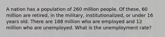 A nation has a population of 260 million people. Of these, 60 million are retired, in the military, institutionalized, or under 16 years old. There are 188 million who are employed and 12 million who are unemployed. What is the unemployment rate?