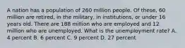 A nation has a population of 260 million people. Of these, 60 million are retired, in the military, in institutions, or under 16 years old. There are 188 million who are employed and 12 million who are unemployed. What is the unemployment rate? A. 4 percent B. 6 percent C. 9 percent D. 27 percent