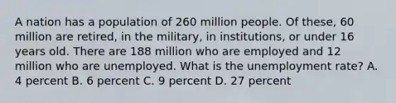 A nation has a population of 260 million people. Of these, 60 million are retired, in the military, in institutions, or under 16 years old. There are 188 million who are employed and 12 million who are unemployed. What is the unemployment rate? A. 4 percent B. 6 percent C. 9 percent D. 27 percent