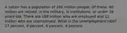 A nation has a population of 260 million people. Of these, 60 million are retired, in the military, in institutions, or under 16 years old. There are 188 million who are employed and 12 million who are unemployed. What is the unemployment rate? 27 percent. 9 percent. 6 percent. 4 percent.