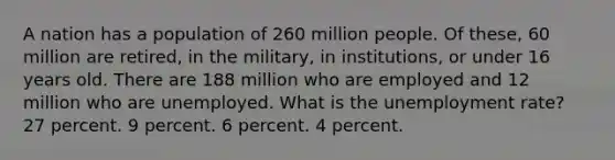 A nation has a population of 260 million people. Of these, 60 million are retired, in the military, in institutions, or under 16 years old. There are 188 million who are employed and 12 million who are unemployed. What is the unemployment rate? 27 percent. 9 percent. 6 percent. 4 percent.