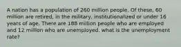 A nation has a population of 260 million people. Of these, 60 million are retired, in the military, institutionalized or under 16 years of age. There are 188 million people who are employed and 12 million who are unemployed. what is the unemployment rate?