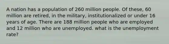 A nation has a population of 260 million people. Of these, 60 million are retired, in the military, institutionalized or under 16 years of age. There are 188 million people who are employed and 12 million who are unemployed. what is the unemployment rate?