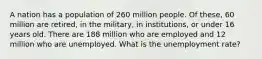 A nation has a population of 260 million people. Of these, 60 million are retired, in the military, in institutions, or under 16 years old. There are 188 million who are employed and 12 million who are unemployed. What is the unemployment rate?