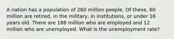 A nation has a population of 260 million people. Of these, 60 million are retired, in the military, in institutions, or under 16 years old. There are 188 million who are employed and 12 million who are unemployed. What is the <a href='https://www.questionai.com/knowledge/kh7PJ5HsOk-unemployment-rate' class='anchor-knowledge'>unemployment rate</a>?