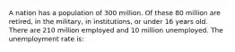 A nation has a population of 300 million. Of these 80 million are retired, in the military, in institutions, or under 16 years old. There are 210 million employed and 10 million unemployed. The unemployment rate is: