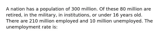 A nation has a population of 300 million. Of these 80 million are retired, in the military, in institutions, or under 16 years old. There are 210 million employed and 10 million unemployed. The unemployment rate is: