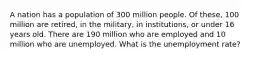 A nation has a population of 300 million people. Of these, 100 million are retired, in the military, in institutions, or under 16 years old. There are 190 million who are employed and 10 million who are unemployed. What is the unemployment rate?