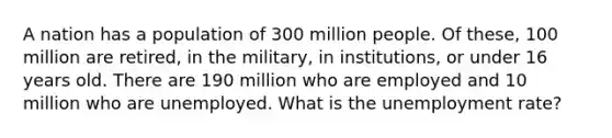 A nation has a population of 300 million people. Of these, 100 million are retired, in the military, in institutions, or under 16 years old. There are 190 million who are employed and 10 million who are unemployed. What is the unemployment rate?