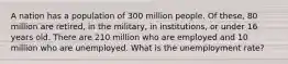 A nation has a population of 300 million people. Of these, 80 million are retired, in the military, in institutions, or under 16 years old. There are 210 million who are employed and 10 million who are unemployed. What is the unemployment rate?